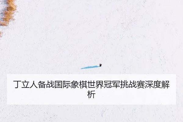 丁立人备战国际象棋世界冠军挑战赛深度解析